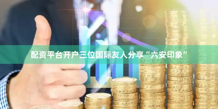 配资平台开户三位国际友人分享“六安印象”