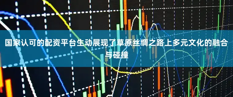 国家认可的配资平台生动展现了草原丝绸之路上多元文化的融合与碰撞