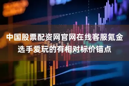 中国股票配资网官网在线客服氪金选手爱玩的有相对标价锚点